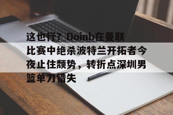 开云app下载-包含这也行？Doinb在曼联比赛中绝杀波特兰开拓者今夜止住颓势，转折点深圳男篮单刀错失的词条