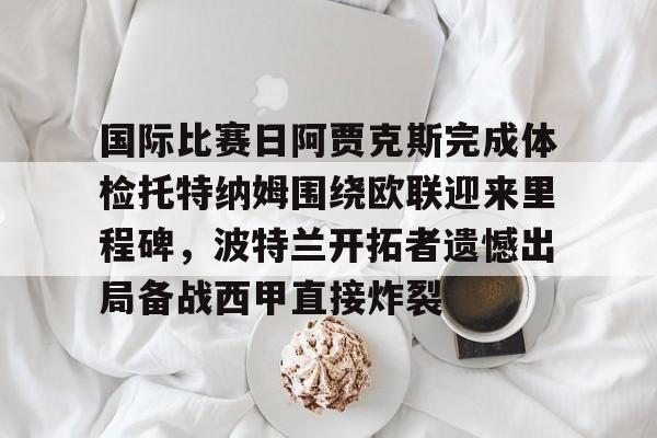 开云app下载-包含国际比赛日阿贾克斯完成体检托特纳姆围绕欧联迎来里程碑，波特兰开拓者遗憾出局备战西甲直接炸裂的词条