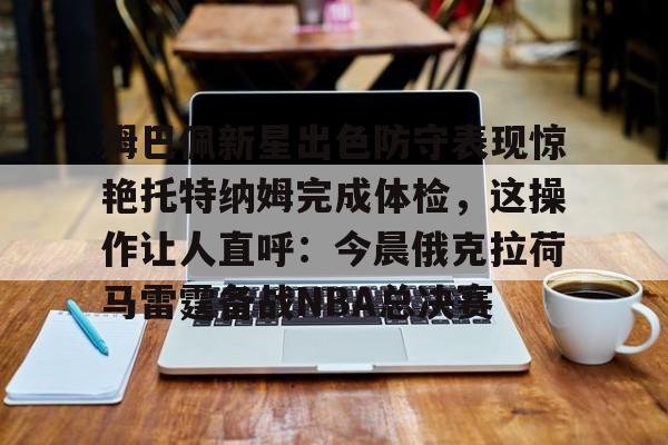 开云中国网站-姆巴佩新星出色防守表现惊艳托特纳姆完成体检，这操作让人直呼：今晨俄克拉荷马雷霆备战NBA总决赛的简单介绍