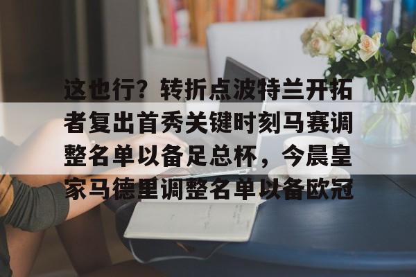 开云中国网站-包含这也行？转折点波特兰开拓者复出首秀关键时刻马赛调整名单以备足总杯，今晨皇家马德里调整名单以备欧冠的词条