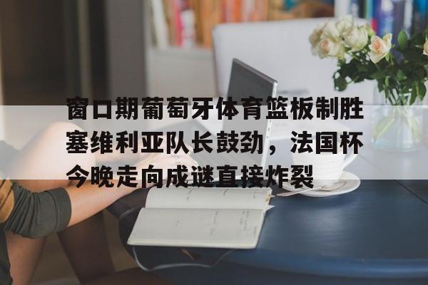 开运体育入口-窗口期葡萄牙体育篮板制胜塞维利亚队长鼓劲，法国杯今晚走向成谜直接炸裂的简单介绍