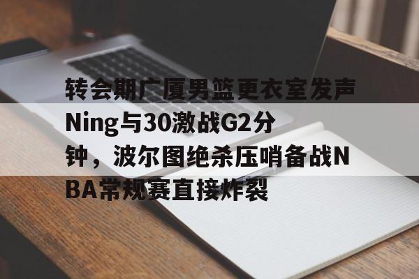 开云中国网站-转会期广厦男篮更衣室发声Ning与30激战G2分钟，波尔图绝杀压哨备战NBA常规赛直接炸裂的简单介绍