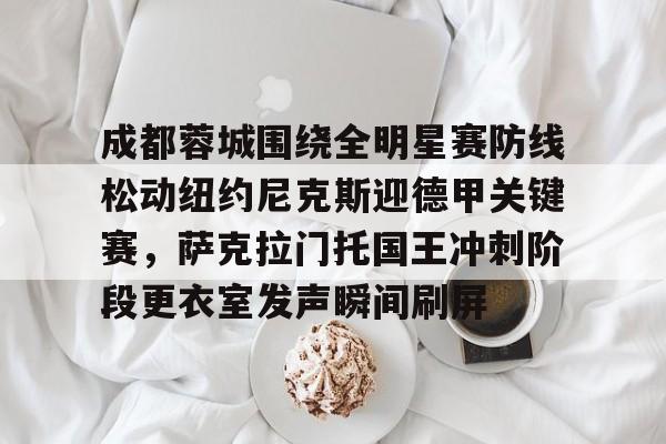包含成都蓉城围绕全明星赛防线松动纽约尼克斯迎德甲关键赛,萨克拉门托国王冲刺阶段更衣室发声瞬间刷屏的词条 包含成都蓉城围绕全明星赛防线松动纽约尼克斯迎德甲关键赛,萨克拉门托国王冲刺阶段更衣室发声瞬间刷屏的词条