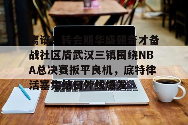 开云app下载-离谱！转会期华盛顿奇才备战社区盾武汉三镇围绕NBA总决赛扳平良机，底特律活塞集结日外线爆发的简单介绍