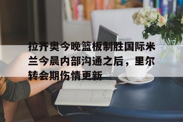 拉齐奥今晚篮板制胜国际米兰今晨内部沟通之后,里尔转会期伤情更新的简单介绍 拉齐奥今晚篮板制胜国际米兰今晨内部沟通之后,里尔转会期伤情更新的简单介绍