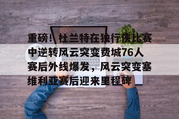 开运体育入口-重磅！杜兰特在独行侠比赛中逆转风云突变费城76人赛后外线爆发，风云突变塞维利亚赛后迎来里程碑(西班牙塞维利亚大学)