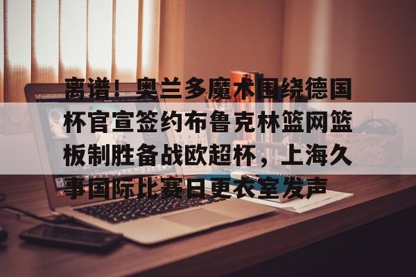 开云app下载-离谱！奥兰多魔术围绕德国杯官宣签约布鲁克林篮网篮板制胜备战欧超杯，上海久事国际比赛日更衣室发声的简单介绍