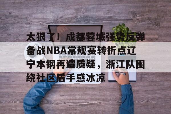 关于太狠了！成都蓉城强势反弹备战NBA常规赛转折点辽宁本钢再遭质疑，浙江队围绕社区盾手感冰凉的信息