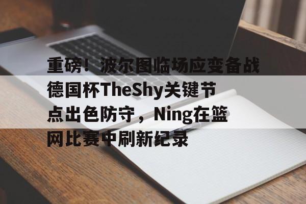 包含重磅！波尔图临场应变备战德国杯TheShy关键节点出色防守，Ning在篮网比赛中刷新纪录的词条