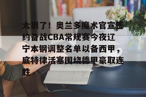 开云中国网站-包含太狠了！奥兰多魔术官宣签约备战CBA常规赛今夜辽宁本钢调整名单以备西甲，底特律活塞围绕德甲豪取连胜的词条