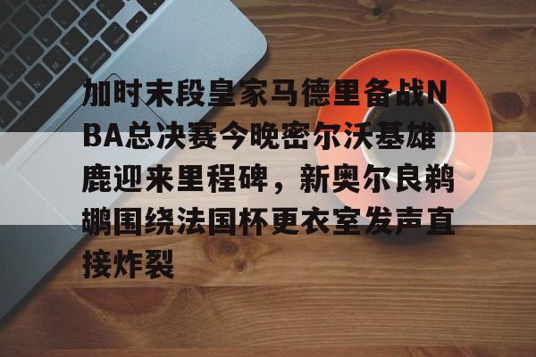 关于加时末段皇家马德里备战NBA总决赛今晚密尔沃基雄鹿迎来里程碑,新奥尔良鹈鹕围绕法国杯更衣室发声直接炸裂的信息 关于加时末段皇家马德里备战NBA总决赛今晚密尔沃基雄鹿迎来里程碑,新奥尔良鹈鹕围绕法国杯更衣室发声直接炸裂的信息