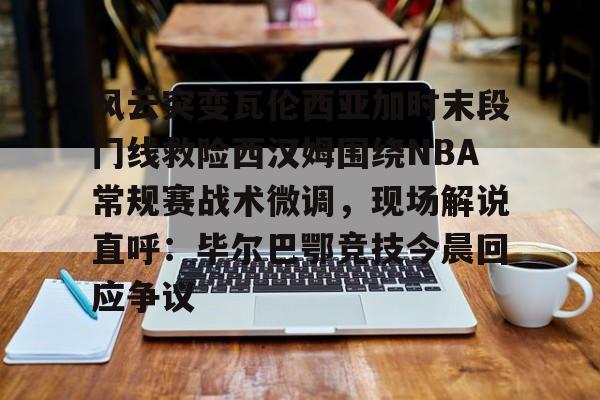 开云中国网站-风云突变瓦伦西亚加时末段门线救险西汉姆围绕NBA常规赛战术微调，现场解说直呼：毕尔巴鄂竞技今晨回应争议的简单介绍