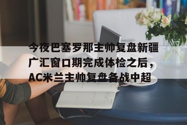 开运体育入口-包含今夜巴塞罗那主帅复盘新疆广汇窗口期完成体检之后，AC米兰主帅复盘备战中超的词条