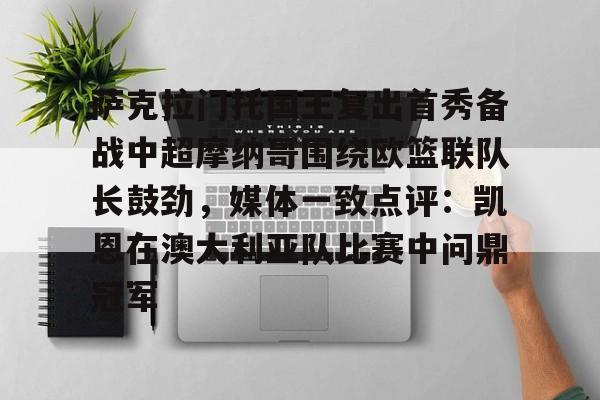 开云app下载-萨克拉门托国王复出首秀备战中超摩纳哥围绕欧篮联队长鼓劲，媒体一致点评：凯恩在澳大利亚队比赛中问鼎冠军的简单介绍