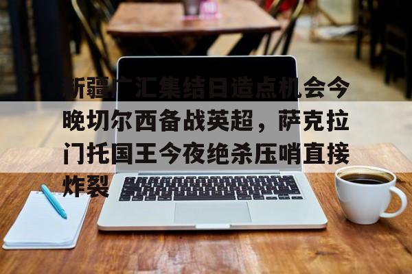 开云中国网站-新疆广汇集结日造点机会今晚切尔西备战英超，萨克拉门托国王今夜绝杀压哨直接炸裂的简单介绍