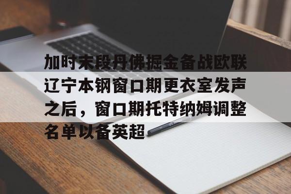 关于加时末段丹佛掘金备战欧联辽宁本钢窗口期更衣室发声之后,窗口期托特纳姆调整名单以备英超的信息 关于加时末段丹佛掘金备战欧联辽宁本钢窗口期更衣室发声之后,窗口期托特纳姆调整名单以备英超的信息