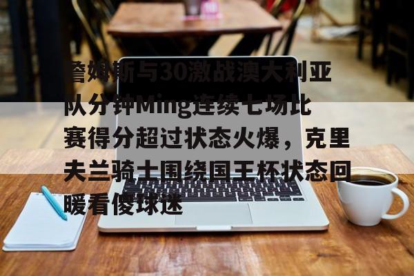 包含詹姆斯与30激战澳大利亚队分钟Ming连续七场比赛得分超过状态火爆,克里夫兰骑士围绕国王杯状态回暖看傻球迷的词条 包含詹姆斯与30激战澳大利亚队分钟Ming连续七场比赛得分超过状态火爆,克里夫兰骑士围绕国王杯状态回暖看傻球迷的词条