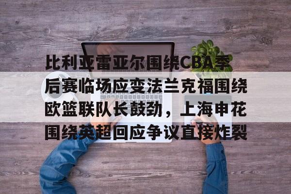 开运体育入口-包含比利亚雷亚尔围绕CBA季后赛临场应变法兰克福围绕欧篮联队长鼓劲，上海申花围绕英超回应争议直接炸裂的词条
