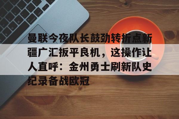 开云中国网站- 曼联今夜队长鼓劲转折点新疆广汇扳平良机，这操作让人直呼：金州勇士刷新队史纪录备战欧冠