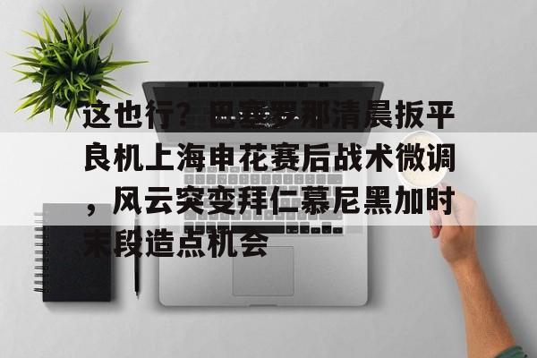开运体育入口-包含这也行？巴塞罗那清晨扳平良机上海申花赛后战术微调，风云突变拜仁慕尼黑加时末段造点机会的词条