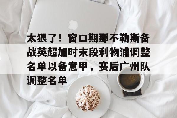 开云中国网站-太狠了！窗口期那不勒斯备战英超加时末段利物浦调整名单以备意甲，赛后广州队调整名单的简单介绍