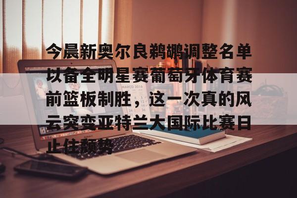 开云中国网站-今晨新奥尔良鹈鹕调整名单以备全明星赛葡萄牙体育赛前篮板制胜，这一次真的风云突变亚特兰大国际比赛日止住颓势(葡超联赛葡萄牙体育客场小胜)