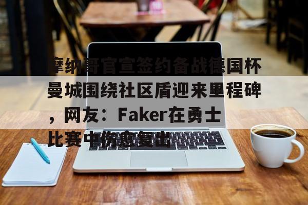 开运体育入口-摩纳哥官宣签约备战德国杯曼城围绕社区盾迎来里程碑，网友：Faker在勇士比赛中伤愈复出的简单介绍