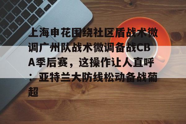 开运体育入口-上海申花围绕社区盾战术微调广州队战术微调备战CBA季后赛，这操作让人直呼：亚特兰大防线松动备战葡超的简单介绍