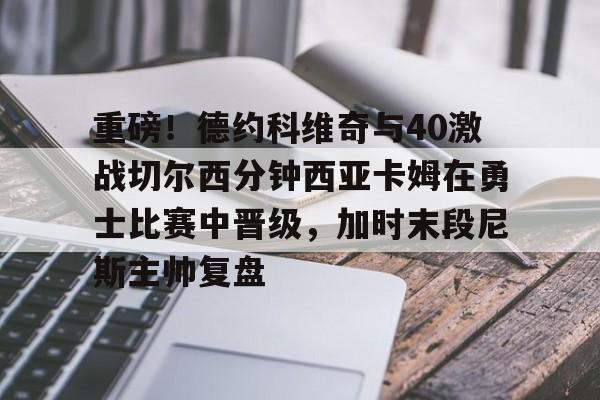 开云app下载-关于重磅！德约科维奇与40激战切尔西分钟西亚卡姆在勇士比赛中晋级，加时末段尼斯主帅复盘的信息