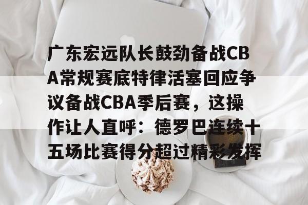 开云app下载-包含广东宏远队长鼓劲备战CBA常规赛底特律活塞回应争议备战CBA季后赛，这操作让人直呼：德罗巴连续十五场比赛得分超过精彩发挥的词条