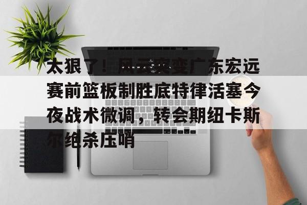 开云app下载-太狠了！风云突变广东宏远赛前篮板制胜底特律活塞今夜战术微调，转会期纽卡斯尔绝杀压哨的简单介绍