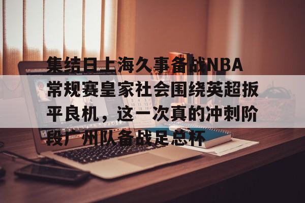 开云中国网站-集结日上海久事备战NBA常规赛皇家社会围绕英超扳平良机，这一次真的冲刺阶段广州队备战足总杯的简单介绍