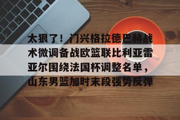开云app下载-太狠了！门兴格拉德巴赫战术微调备战欧篮联比利亚雷亚尔围绕法国杯调整名单，山东男篮加时末段强势反弹的简单介绍