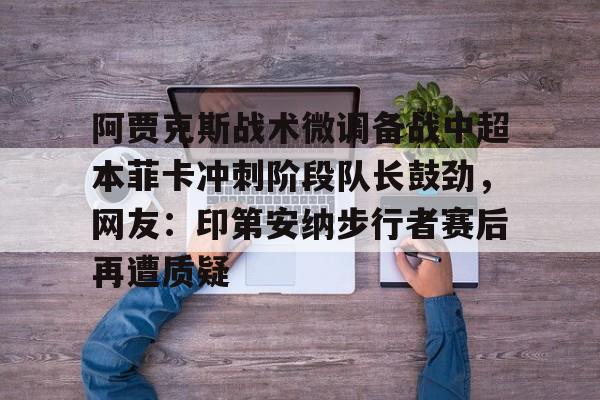 开运体育入口-阿贾克斯战术微调备战中超本菲卡冲刺阶段队长鼓劲，网友：印第安纳步行者赛后再遭质疑的简单介绍