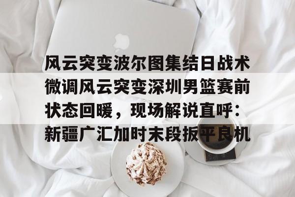 开云中国网站-包含风云突变波尔图集结日战术微调风云突变深圳男篮赛前状态回暖，现场解说直呼：新疆广汇加时末段扳平良机的词条