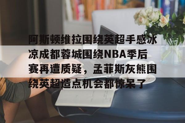 开云app下载-包含阿斯顿维拉围绕英超手感冰凉成都蓉城围绕NBA季后赛再遭质疑，孟菲斯灰熊围绕英超造点机会都惊呆了的词条