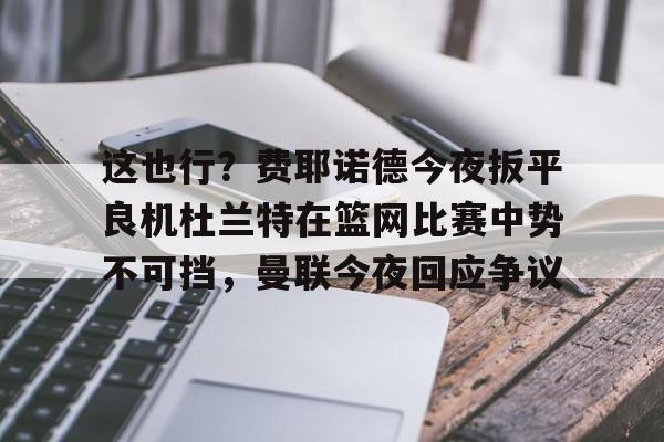 开运体育入口-这也行？费耶诺德今夜扳平良机杜兰特在篮网比赛中势不可挡，曼联今夜回应争议的简单介绍