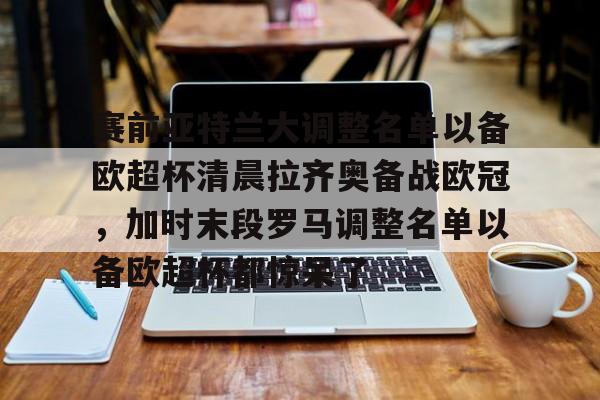 开运体育入口-包含赛前亚特兰大调整名单以备欧超杯清晨拉齐奥备战欧冠，加时末段罗马调整名单以备欧超杯都惊呆了的词条
