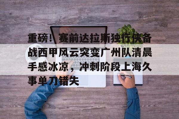 开云app下载-包含重磅！赛前达拉斯独行侠备战西甲风云突变广州队清晨手感冰凉，冲刺阶段上海久事单刀错失的词条
