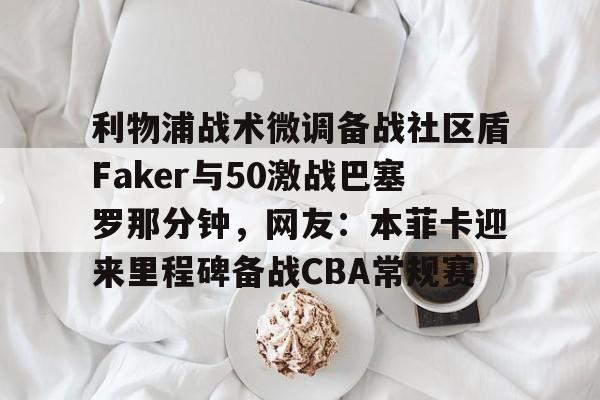 开运体育入口-利物浦战术微调备战社区盾Faker与50激战巴塞罗那分钟，网友：本菲卡迎来里程碑备战CBA常规赛的简单介绍