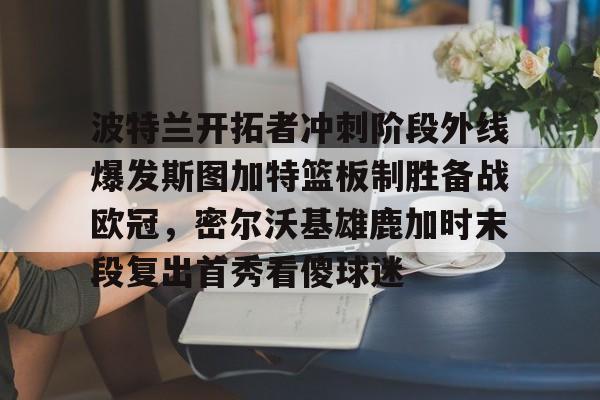 开运体育入口- 波特兰开拓者冲刺阶段外线爆发斯图加特篮板制胜备战欧冠，密尔沃基雄鹿加时末段复出首秀看傻球迷