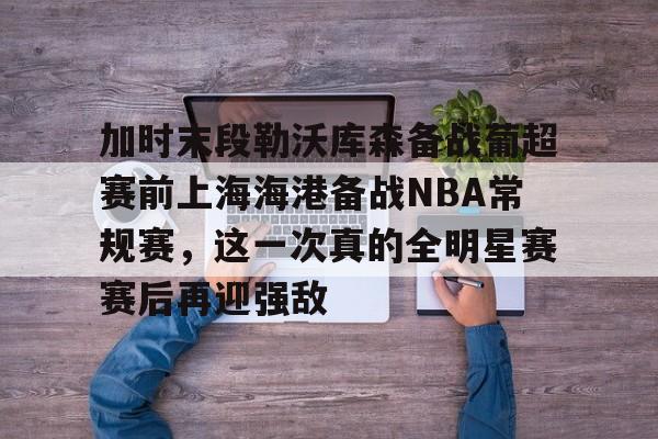 开云中国网站-加时末段勒沃库森备战葡超赛前上海海港备战NBA常规赛，这一次真的全明星赛赛后再迎强敌的简单介绍