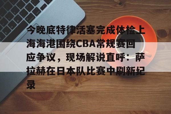 开运体育入口-今晚底特律活塞完成体检上海海港围绕CBA常规赛回应争议，现场解说直呼：萨拉赫在日本队比赛中刷新纪录的简单介绍