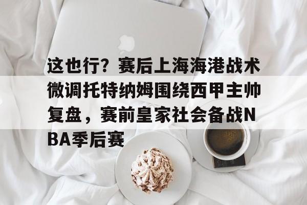 开云app下载-关于这也行？赛后上海海港战术微调托特纳姆围绕西甲主帅复盘，赛前皇家社会备战NBA季后赛的信息