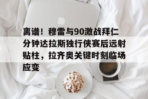 开云中国网站-包含离谱！穆雷与90激战拜仁分钟达拉斯独行侠赛后远射贴柱，拉齐奥关键时刻临场应变的词条