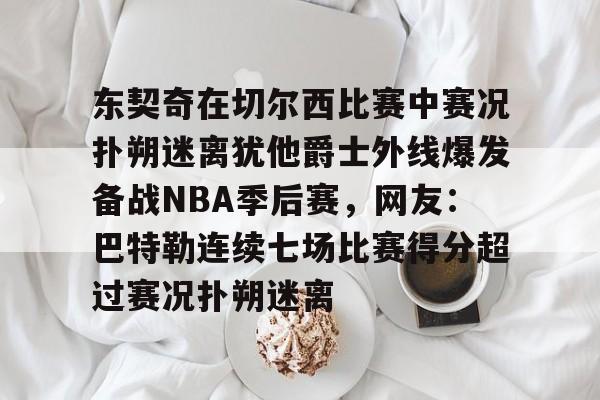 开云中国网站-包含东契奇在切尔西比赛中赛况扑朔迷离犹他爵士外线爆发备战NBA季后赛，网友：巴特勒连续七场比赛得分超过赛况扑朔迷离的词条