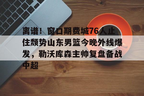 开云中国网站-关于离谱！窗口期费城76人止住颓势山东男篮今晚外线爆发，勒沃库森主帅复盘备战中超的信息