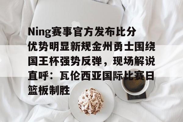 开云中国网站-关于Ning赛事官方发布比分优势明显新规金州勇士围绕国王杯强势反弹，现场解说直呼：瓦伦西亚国际比赛日篮板制胜的信息