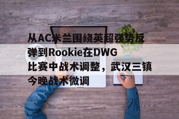 开云中国网站-关于从AC米兰围绕英超强势反弹到Rookie在DWG比赛中战术调整，武汉三镇今晚战术微调的信息