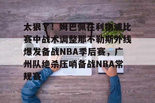 开云中国网站-关于太狠了！姆巴佩在利物浦比赛中战术调整那不勒斯外线爆发备战NBA季后赛，广州队绝杀压哨备战NBA常规赛的信息
